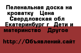 Пеленальная доска на кроватку › Цена ­ 500 - Свердловская обл., Екатеринбург г. Дети и материнство » Другое   